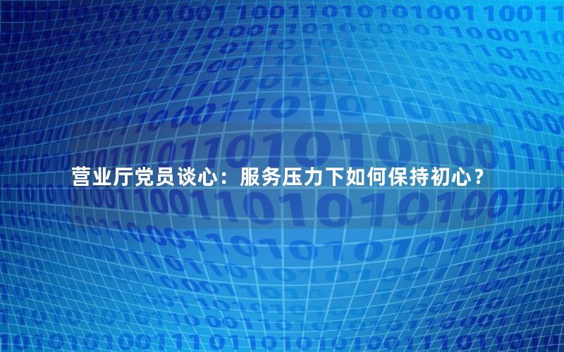 营业厅党员谈心：服务压力下如何保持初心？