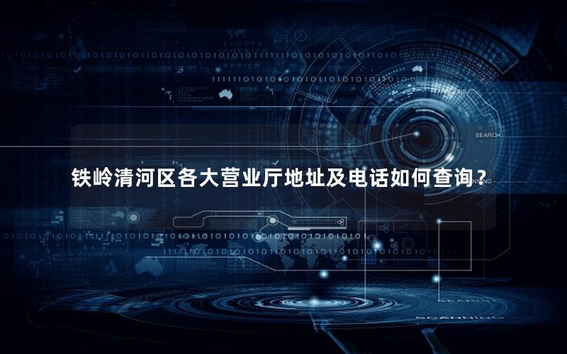 铁岭清河区各大营业厅地址及电话如何查询？