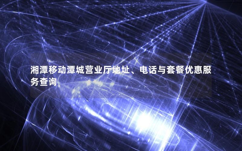 湘潭移动潭城营业厅地址、电话与套餐优惠服务查询