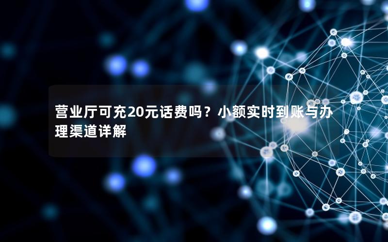 营业厅可充20元话费吗？小额实时到账与办理渠道详解