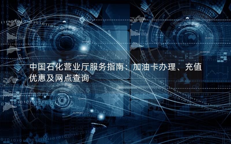 中国石化营业厅服务指南：加油卡办理、充值优惠及网点查询