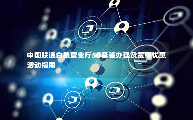 中国联通白象营业厅5G套餐办理及宽带优惠活动指南