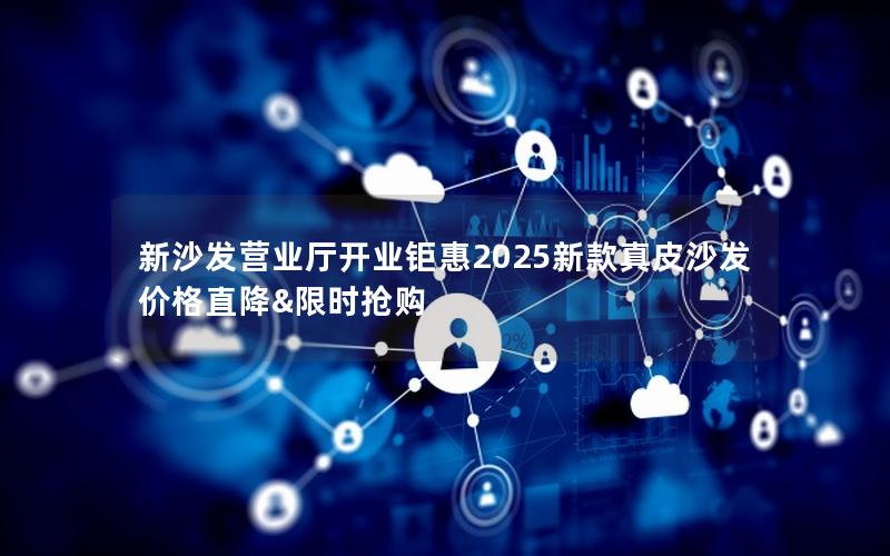 新沙发营业厅开业钜惠2025新款真皮沙发价格直降&限时抢购