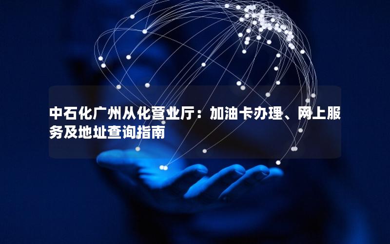 中石化广州从化营业厅：加油卡办理、网上服务及地址查询指南