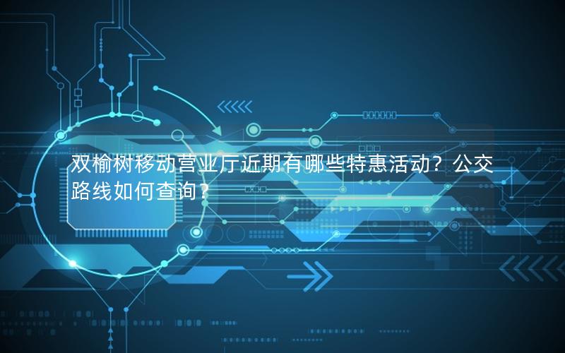 双榆树移动营业厅近期有哪些特惠活动？公交路线如何查询？