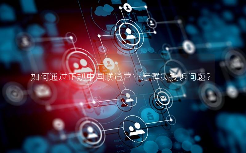 如何通过正规中国联通营业厅解决投诉问题？