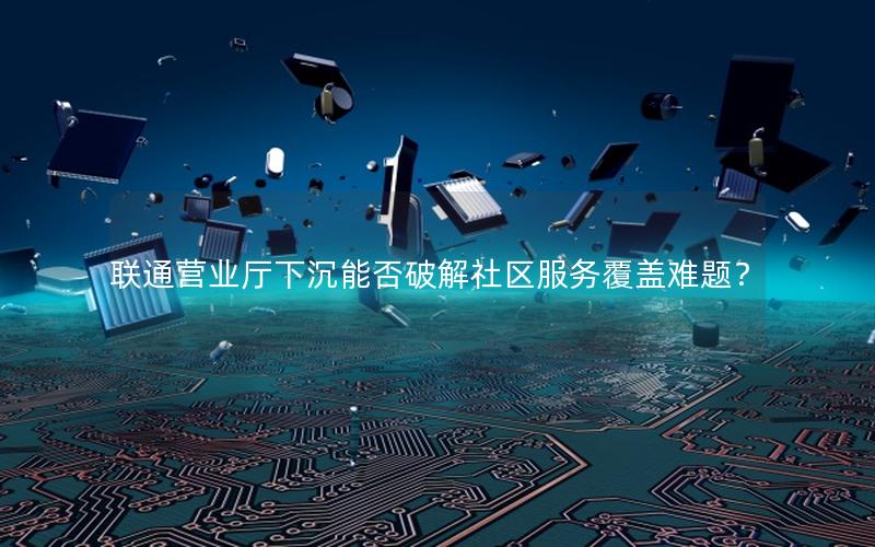 联通营业厅下沉能否破解社区服务覆盖难题？