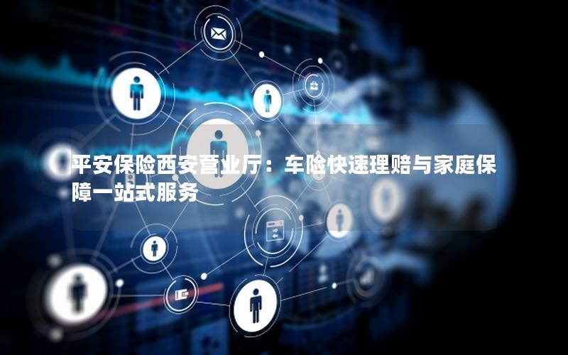 平安保险西安营业厅：车险快速理赔与家庭保障一站式服务