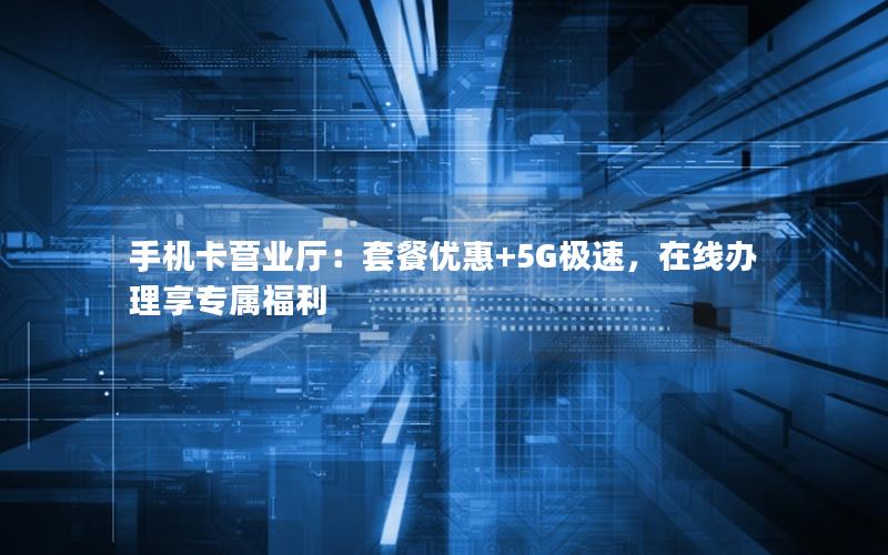 手机卡营业厅：套餐优惠+5G极速，在线办理享专属福利