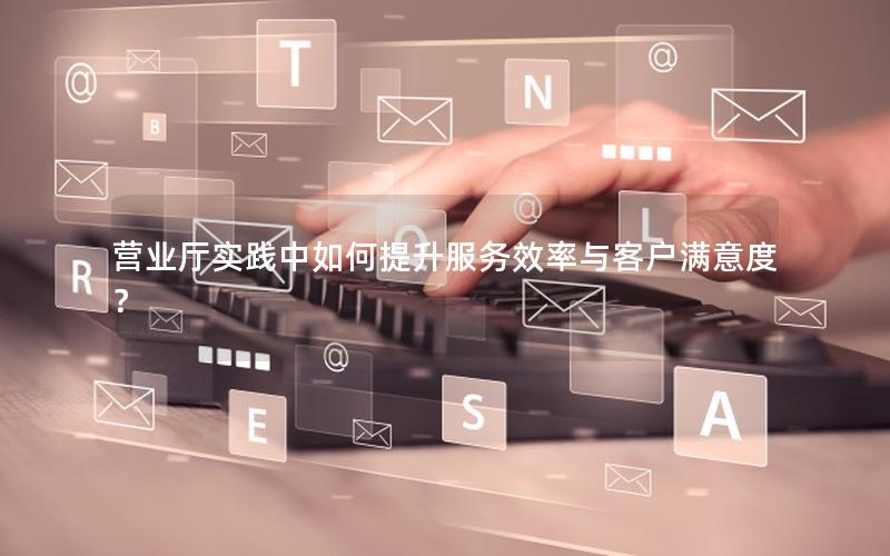 营业厅实践中如何提升服务效率与客户满意度？