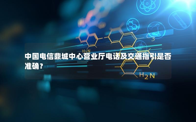 中国电信鼎城中心营业厅电话及交通指引是否准确？
