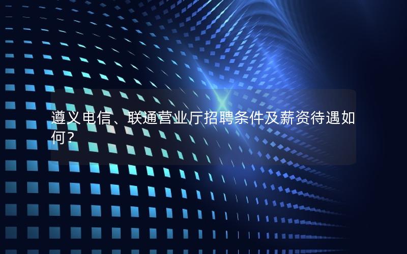 遵义电信、联通营业厅招聘条件及薪资待遇如何？