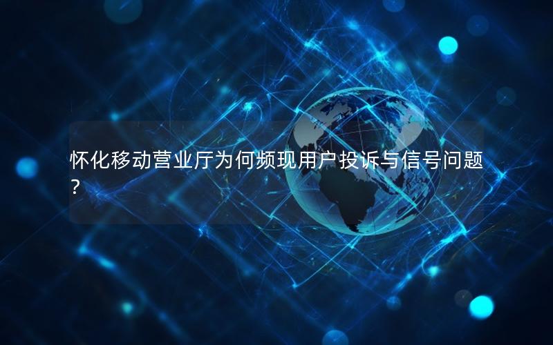 怀化移动营业厅为何频现用户投诉与信号问题？