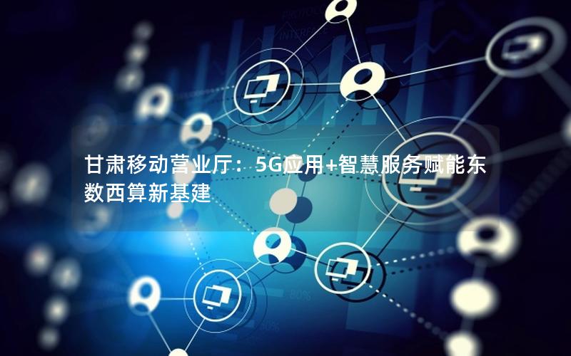 甘肃移动营业厅：5G应用+智慧服务赋能东数西算新基建