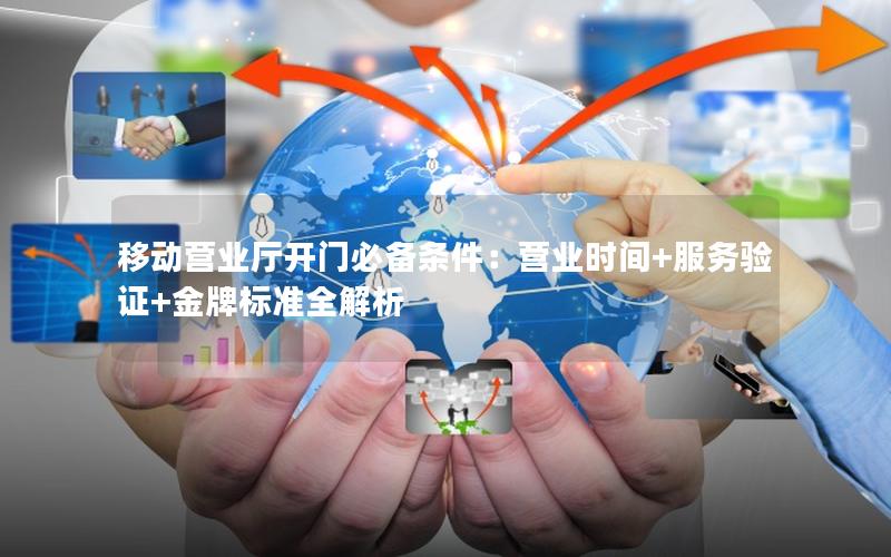 移动营业厅开门必备条件：营业时间+服务验证+金牌标准全解析