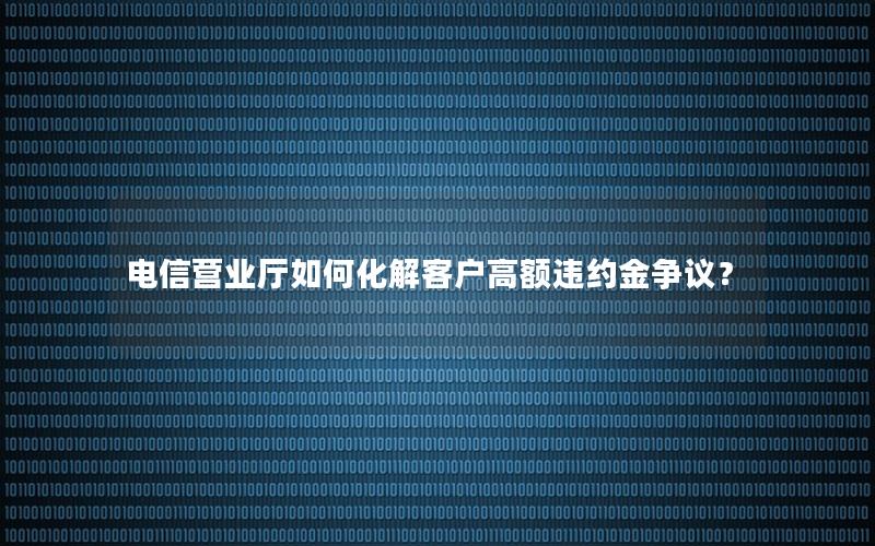 电信营业厅如何化解客户高额违约金争议？