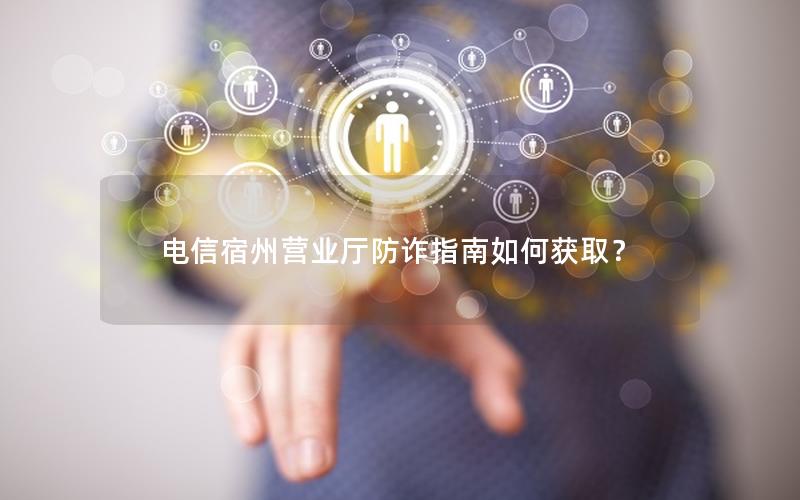 电信宿州营业厅防诈指南如何获取？