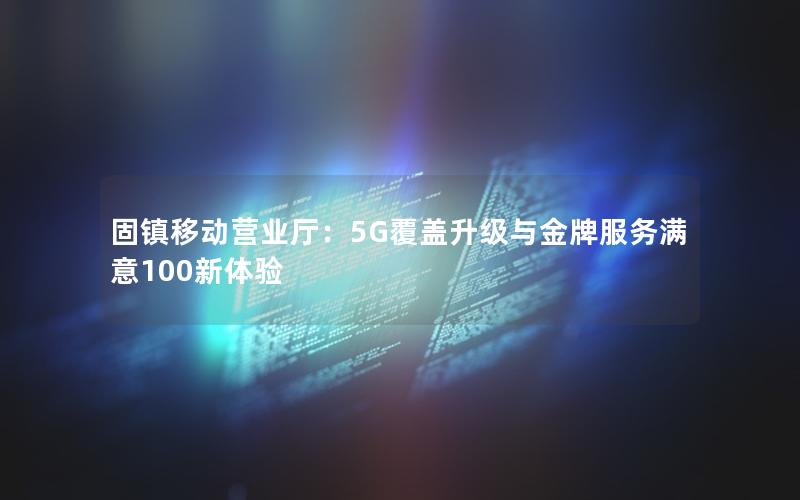 固镇移动营业厅：5G覆盖升级与金牌服务满意100新体验