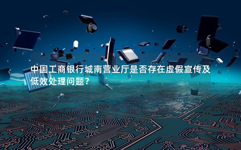 中国工商银行城南营业厅是否存在虚假宣传及低效处理问题？