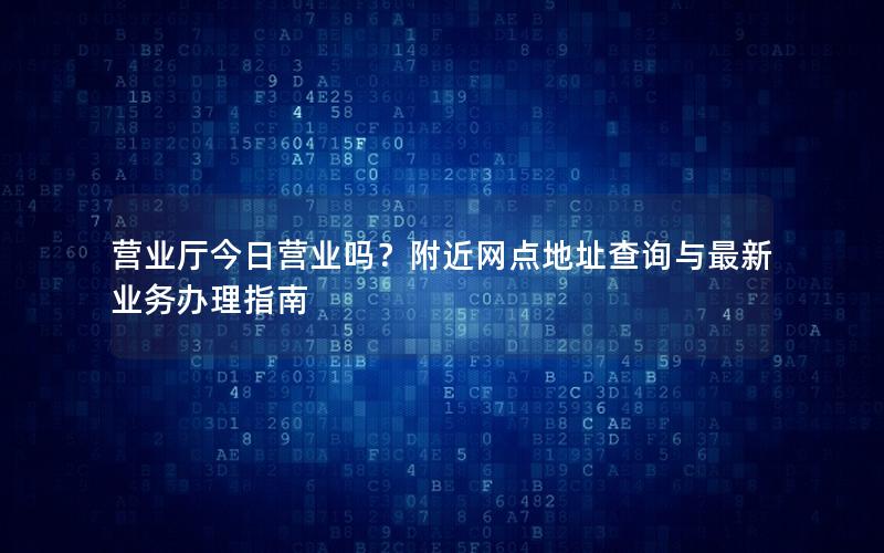 营业厅今日营业吗？附近网点地址查询与最新业务办理指南