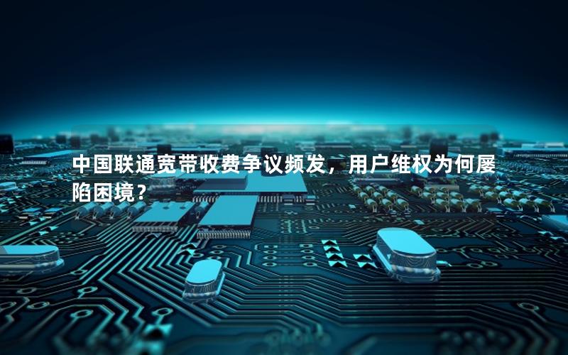 中国联通宽带收费争议频发，用户维权为何屡陷困境？
