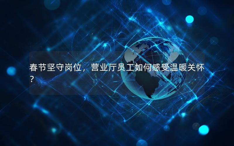 春节坚守岗位，营业厅员工如何感受温暖关怀？