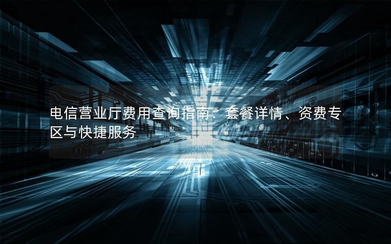 电信营业厅费用查询指南：套餐详情、资费专区与快捷服务