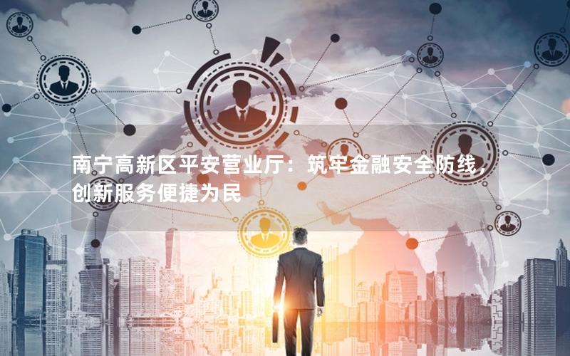 南宁高新区平安营业厅：筑牢金融安全防线，创新服务便捷为民