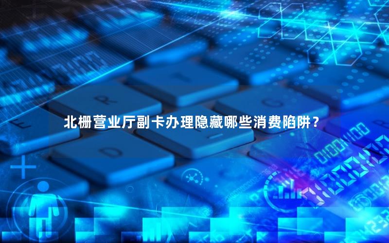 北栅营业厅副卡办理隐藏哪些消费陷阱？