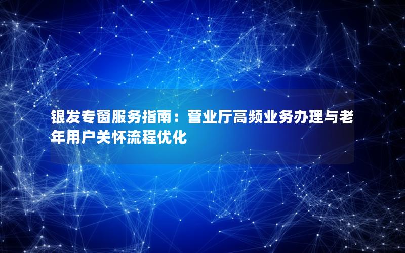 银发专窗服务指南：营业厅高频业务办理与老年用户关怀流程优化