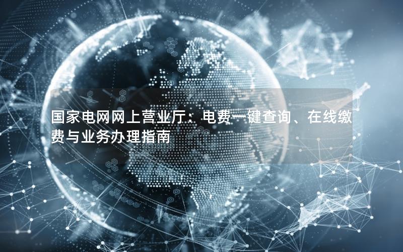 国家电网网上营业厅：电费一键查询、在线缴费与业务办理指南