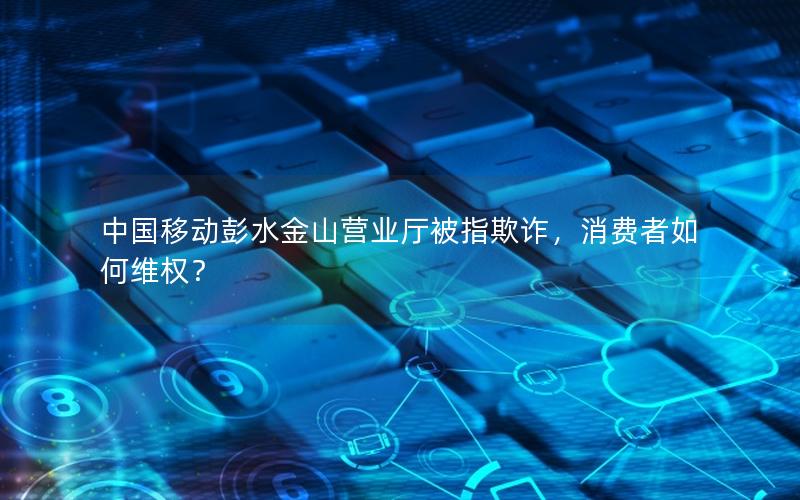 中国移动彭水金山营业厅被指欺诈，消费者如何维权？