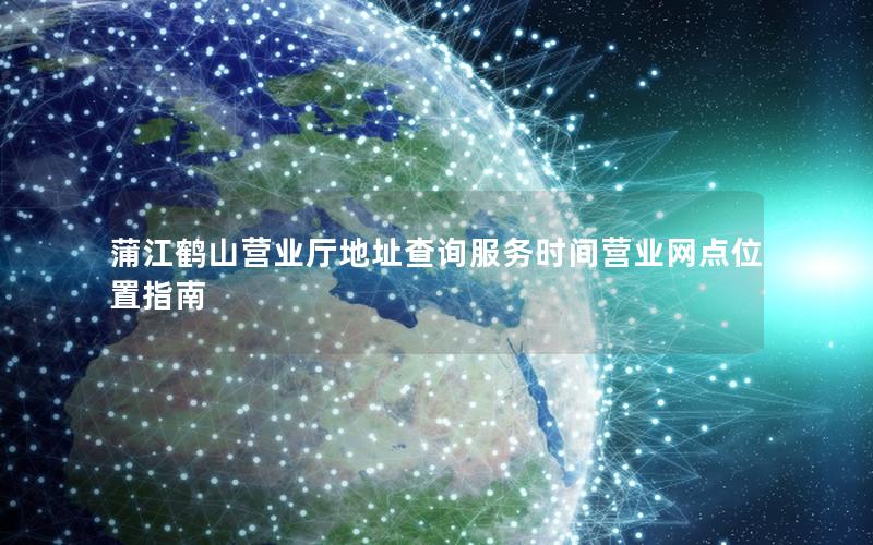 蒲江鹤山营业厅地址查询服务时间营业网点位置指南