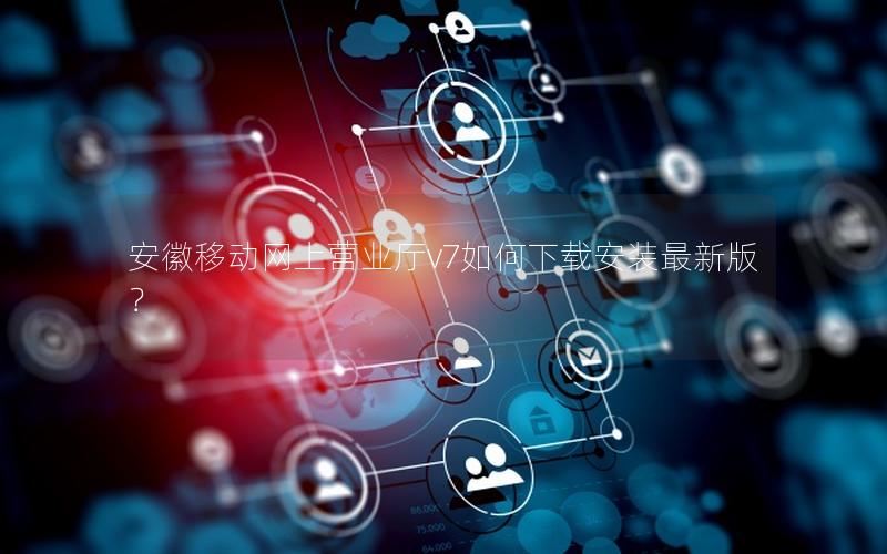 安徽移动网上营业厅v7如何下载安装最新版？