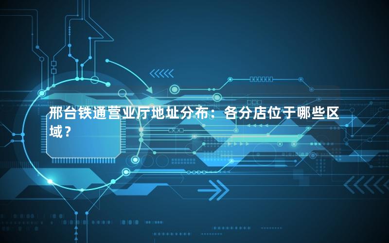 邢台铁通营业厅地址分布：各分店位于哪些区域？