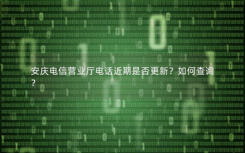 安庆电信营业厅电话近期是否更新？如何查询？