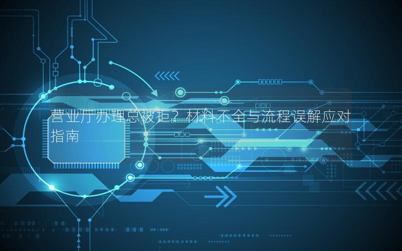 营业厅办理总被拒？材料不全与流程误解应对指南
