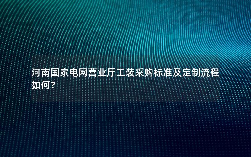 河南国家电网营业厅工装采购标准及定制流程如何？