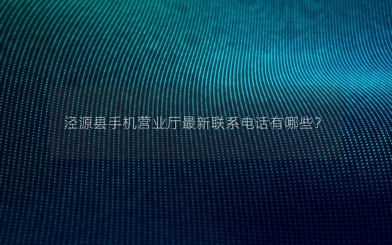 泾源县手机营业厅最新联系电话有哪些？