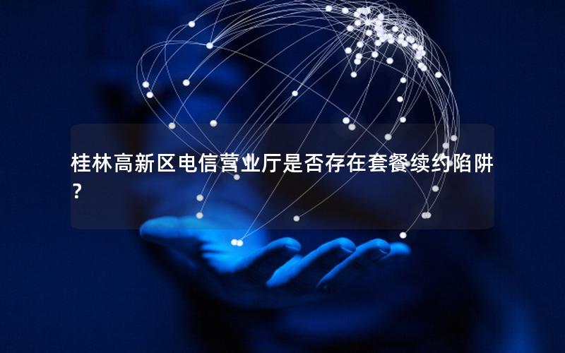 桂林高新区电信营业厅是否存在套餐续约陷阱？