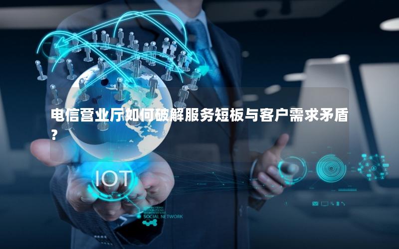 电信营业厅如何破解服务短板与客户需求矛盾？