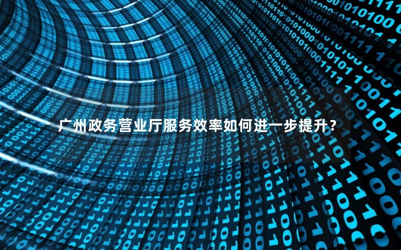 广州政务营业厅服务效率如何进一步提升？