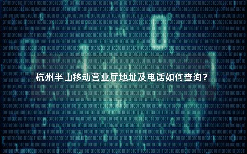 杭州半山移动营业厅地址及电话如何查询？