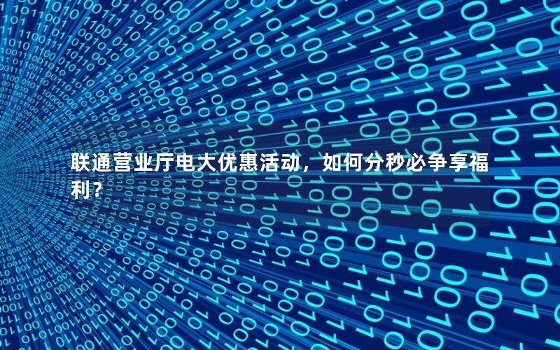 联通营业厅电大优惠活动，如何分秒必争享福利？