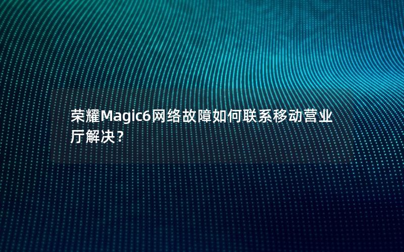 荣耀Magic6网络故障如何联系移动营业厅解决？