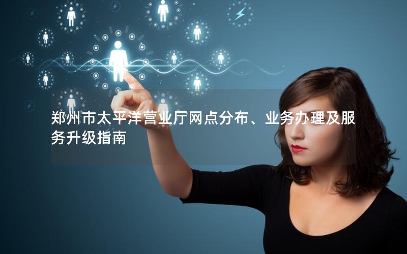 郑州市太平洋营业厅网点分布、业务办理及服务升级指南
