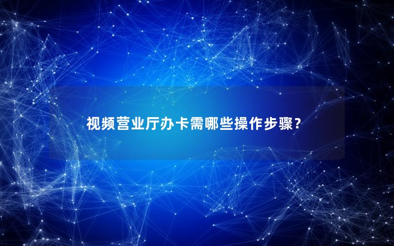 视频营业厅办卡需哪些操作步骤？