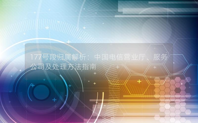 177号段归属解析：中国电信营业厅、服务公司及处理方法指南