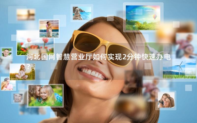 河北国网智慧营业厅如何实现2分钟快速办电？