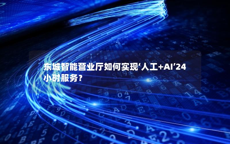 东城智能营业厅如何实现‘人工+AI’24小时服务？